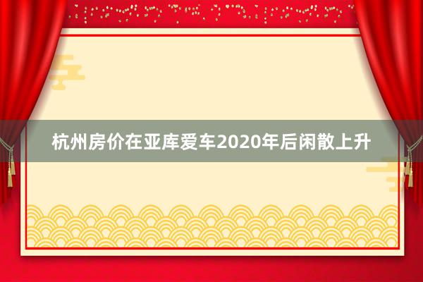 杭州房价在亚库爱车2020年后闲散上升